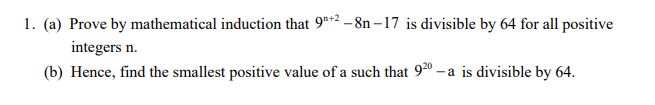 1. (a) Prove by mathematical induction that 9t2 -8n – 17 is divisible by 64 for all positive
integers n.
(b) Hence, find the smallest positive value of a such that 92º – a is divisible by 64.
