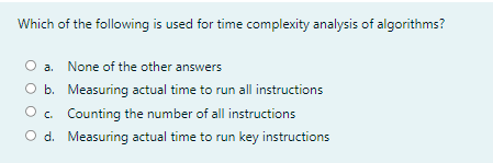 Which of the following is used for time complexity analysis of algorithms?
a. None of the other answers
O b. Measuring actual time to run all instructions
O c. Counting the number of all instructions
O d. Measuring actual time to run key instructions

