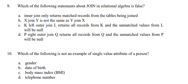 9.
Which of the following statements about JOIN in relational algebra is false?
a. inner join only returns matched records from the tables being joined
b. X join Y is not the same as Y join X
c. K left outer join L returns all records from K and the unmatched values from L
will be null
d. P right outer join Q returns all records from Q and the unmatched values from P
will be null
10. Which of the following is not an example of single value attribute of a person?
a. gender
b. date of birth
c. body mass index (BMI)
d. telephone number
