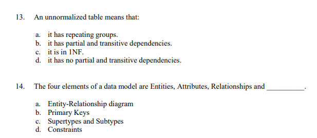 13. An unnormalized table means that:
a. it has repeating groups.
b. it has partial and transitive dependencies.
c. it is in INF.
d. it has no partial and transitive dependencies.
14. The four elements of a data model are Entities, Attributes, Relationships and
a. Entity-Relationship diagram
b. Primary Keys
c. Supertypes and Subtypes
d. Constraints
