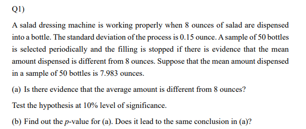 Q1)
A salad dressing machine is working properly when 8 ounces of salad are dispensed
into a bottle. The standard deviation of the process is 0.15 ounce. A sample of 50 bottles
is selected periodically and the filling is stopped if there is evidence that the mean
amount dispensed is different from 8 ounces. Suppose that the mean amount dispensed
in a sample of 50 bottles is 7.983 ounces.
(a) Is there evidence that the average amount is different from 8 ounces?
Test the hypothesis at 10% level of significance.
(b) Find out the p-value for (a). Does it lead to the same conclusion in (a)?
