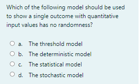 Which of the following model should be used
to show a single outcome with quantitative
input values has no randomness?
a. The threshold model
O b. The deterministic model
O. The statistical model
d. The stochastic model
