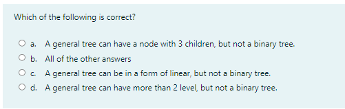 Which of the following is correct?
a. A general tree can have a node with 3 children, but not a binary tree.
O b. All of the other answers
O c. A general tree can be in a form of linear, but not a binary tree.
O d. A general tree can have more than 2 level, but not a binary tree.
