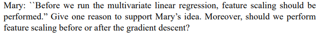 Mary: "Before we run the multivariate linear regression, feature scaling should be
performed." Give one reason to support Mary's idea. Moreover, should we perform
feature scaling before or after the gradient descent?
