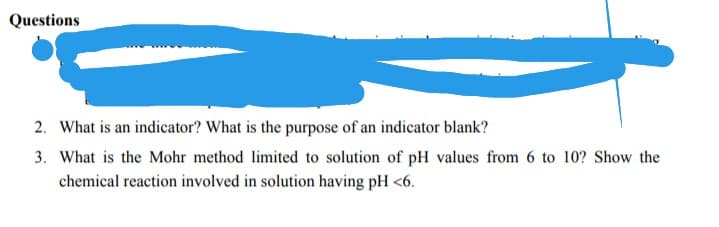 Questions
2. What is an indicator? What is the purpose of an indicator blank?
3. What is the Mohr method limited to solution of pH values from 6 to 10? Show the
chemical reaction involved in solution having pH <6.
