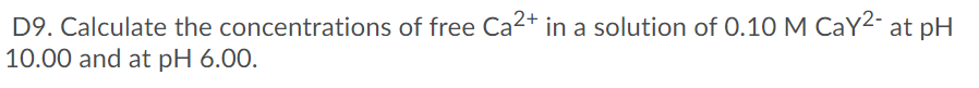 D9. Calculate the concentrations of free Ca2+ in a solution of 0.10 M CaY2- at pH
10.00 and at pH 6.00.
