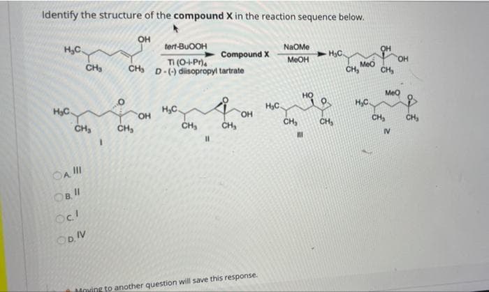 Identify the structure of the compound X in the reaction sequence below.
он
H,C.
tert-BUOOH
NaOMe
Compound X
TI (O+Pr).
CH D-() diisopropyl tartrate
CH,
MEOH
CH, Moo
CH,
он
HC.
H,C.
HyC.
H,C.
Meo
HO,
HO,
CH
CH,
CH,
CH,
CH,
CH,
CH,
CH
%3D
IV
OA II
OBII
OD. IV
Moving to another question will save this response.
