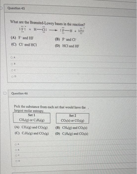 D Question 45
What are the Bronsted-Lowry bases in the reaction?
H-a: -
:F: +
F-H
|
(A) Fand HF
(B) Fand CI
(C) CF and HCI
(D) HCl and HF
OD
Question 46
Pick the substance from each set that would have the
largest molar entropy.
Set 1
Set 2
CH.(g) or CHa(g)
CO:(s) or CO;(g)
(A) CH.(g) and CO:(g)
(B) CH(g) and CO:(s)
(C) CH(g) and CO:(g)
(D) CH(g) and CO:(s)
OA
OB
