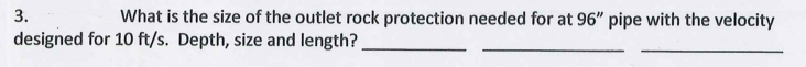 3.
What is the size of the outlet rock protection needed for at 96" pipe with the velocity
designed for 10 ft/s. Depth, size and length?
