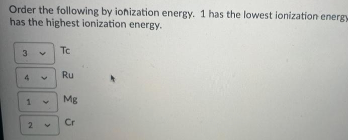 Order the following by ionization energy. 1 has the lowest ionization energy
has the highest ionization energy.
Tc
Ru
4.
Mg
1
Cr
>
>
2.
3

