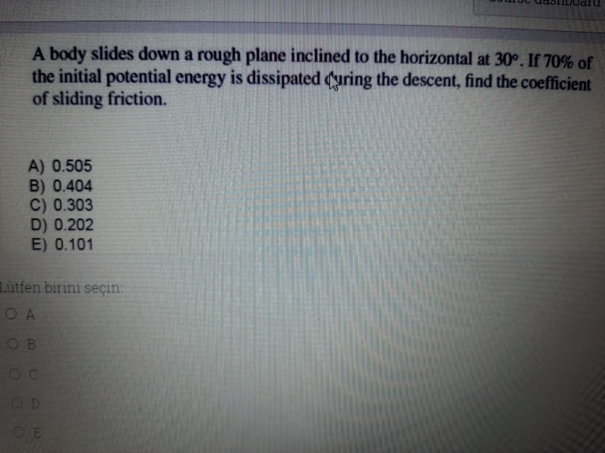 A body slides down a rough plane inclined to the horizontal at 30°. If 70% of
the initial potential energy is dissipated (uring the descent, find the coefficient
of sliding friction.
A) 0.505
B) 0.404
C) 0.303
D) 0.202
E) 0.101
Lütfen birini seçin:
O A
O D
