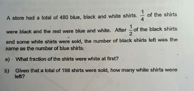 A store had a total of 480 blue, black and white shirts.
of the shirts
4
of the black shirts
2
were black and the rest were blue and white. After
and some white shirts were sold, the number of black shirts left was the
same as the number of blue shirts.
a) · What fraction of the shirts were white at first? .
b) Given that a total of 198 shirts were sold, how many white shirts were
left?
