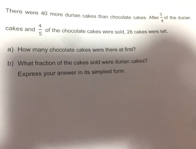 There were 40 more durian cakes than chocolate cakes. After of the durian
3
4
4
cakes and
of the chocolate cakes were sold, 28 cakes were left.
5
a) How many chocolate cakes were there at first?
b) What fraction of the cakes sold were durian cakes?
Express your answer in its simplest form.
