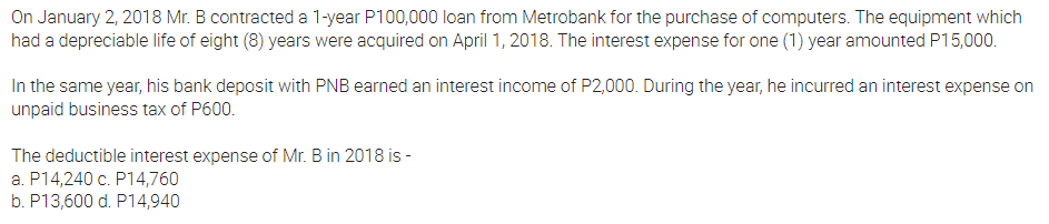 On January 2, 2018 Mr. B contracted a 1-year P100,000 loan from Metrobank for the purchase of computers. The equipment which
had a depreciable life of eight (8) years were acquired on April 1, 2018. The interest expense for one (1) year amounted P15,000.
In the same year, his bank deposit with PNB earned an interest income of P2,000. During the year, he incurred an interest expense on
unpaid business tax of P600.
The deductible interest expense of Mr. B in 2018 is -
a. P14,240 c. P14,760
b. P13,600 d. P14,940