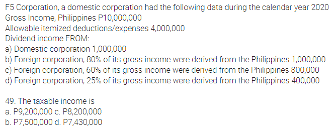 F5 Corporation, a domestic corporation had the following data during the calendar year 2020
Gross Income, Philippines P10,000,000
4,000,000
Allowable itemized deductions/expenses
Dividend income FROM:
a) Domestic corporation 1,000,000
b) Foreign corporation, 80% of its gross income were derived from the Philippines 1,000,000
c) Foreign corporation, 60% of its gross income were derived from the Philippines 800,000
d) Foreign corporation, 25% of its gross income were derived from the Philippines 400,000
49. The taxable income is
a. P9,200,000 c. P8,200,000
b. P7,500,000 d. P7,430,000