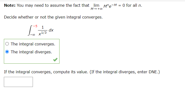 Note: You may need to assume the fact that lim Me-M
O for all n.
M-+00
Decide whether or not the given integral converges.
1
dx
ャ/3
The integral converges.
O The integral diverges.
If the integral converges, compute its value. (If the integral diverges, enter DNE.)
