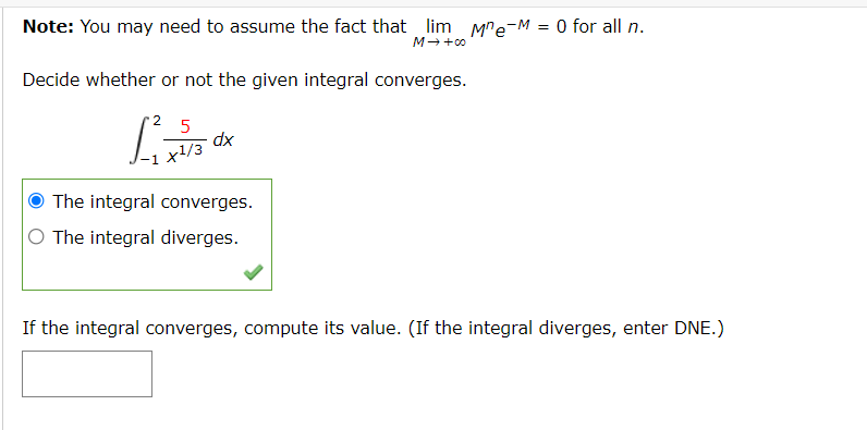 Note: You may need to assume the fact that lim Mre-M = 0 for all n.
M++00
Decide whether or not the given integral converges.
2
5
xp
+1/3
The integral converges.
O The integral diverges.
If the integral converges, compute its value. (If the integral diverges, enter DNE.)
