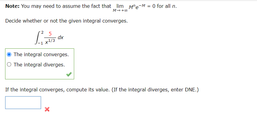 Note: You may need to assume the fact that lim Mre-M = 0 for all n.
M→ +00
Decide whether or not the given integral converges.
2 5
dx
x1/3
-1
The integral converges.
O The integral diverges.
If the integral converges, compute its value. (If the integral diverges, enter DNE.)
