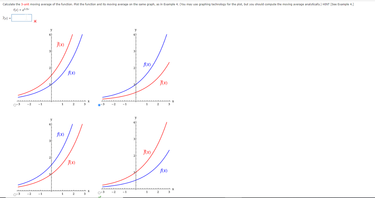 Calculate the 3-unit moving average of the function. Plot the function and its moving average on the same graph, as in Example 4. (You may use graphing technology for the plot, but you should compute the moving average analytically.) HINT [See Example 4.]
f(x) = e0.5x
F(x) =
4h
FX)
3
f(x)
2
f(x)
0-3
-2
-1
1
3
0-3
-1
1.
2
3
f(x)
3
3
2
f(x)
O-3
-2
-1
1
2
3
o-3
-2
-1
1
