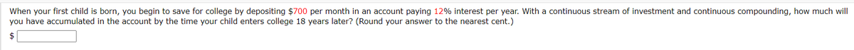 When your first child is born, you begin to save for college by depositing $700 per month in an account paying 12% interest per year. With a continuous stream of investment and continuous compounding, how much will
you have accumulated in the account by the time your child enters college 18 years later? (Round your answer to the nearest cent.)
$
