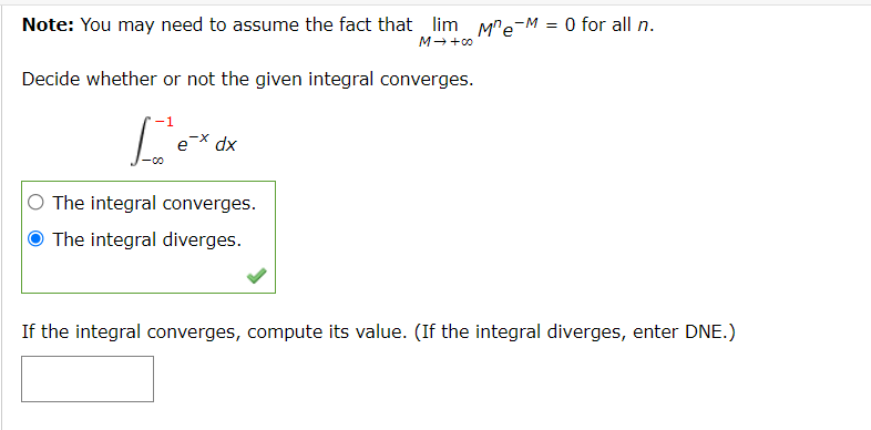 Note: You may need to assume the fact that lim M"e-M = 0 for all n.
M +0
Decide whether or not the given integral converges.
e* dx
The integral converges.
O The integral diverges.
If the integral converges, compute its value. (If the integral diverges, enter DNE.)
