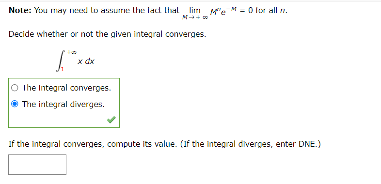 Note: You may need to assume the fact that lim M"e-M = 0 for all n.
M++ c0
Decide whether or not the given integral converges.
+00
x dx
The integral converges.
O The integral diverges.
If the integral converges, compute its value. (If the integral diverges, enter DNE.)
