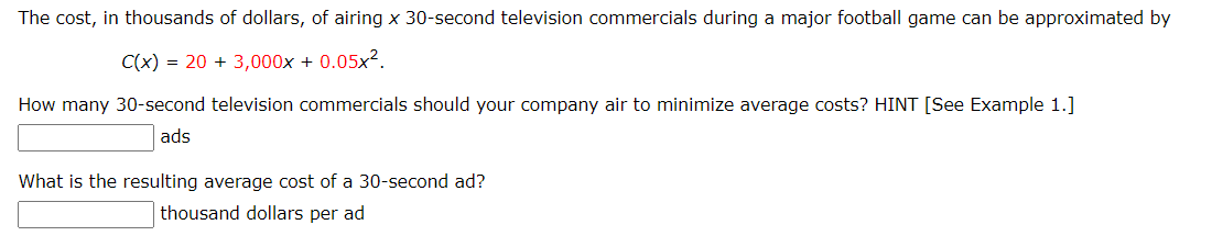 The cost, in thousands of dollars, of airing x 30-second television commercials during a major football game can be approximated by
C(x) = 20 + 3,000x + 0.05x².
How many 30-second television commercials should your company air to minimize average costs? HINT [See Example 1.]
ads
What is the resulting average cost of a 30-second ad?
thousand dollars per ad
