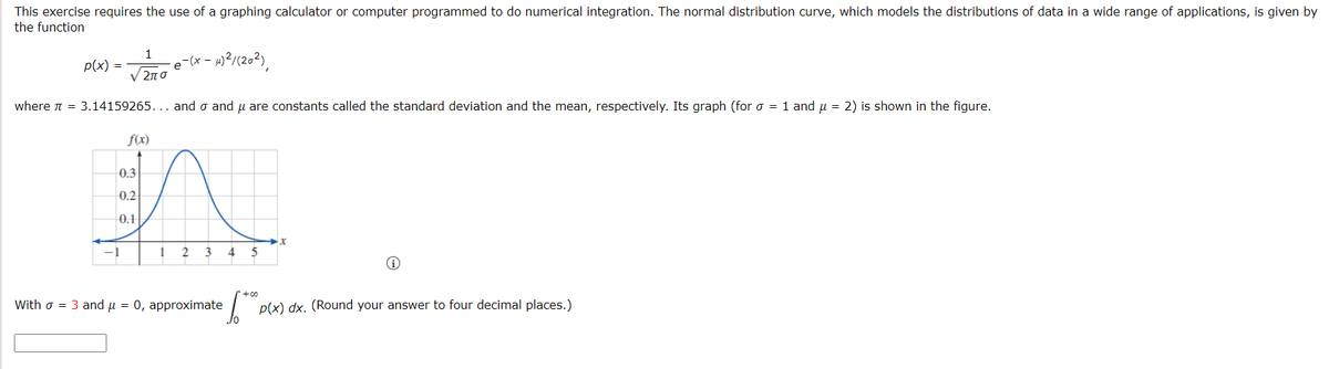 This exercise requires the use of a graphing calculator or computer programmed to do numerical integration. The normal distribution curve, which models the distributions of data in a wide range of applications, is given by
the function
1
p(x) =
e (x - 1)?/(202),
V 2n 0
where n = 3.14159265... and o and u are constants called the standard deviation and the mean, respectively. Its graph (for o = 1 and u = 2) is shown in the figure.
f(x)
0.3
0.2
0.1
3
4
5
With o = 3 and u = 0, approximate
p(x) dx. (Round your answer to four decimal places.)
