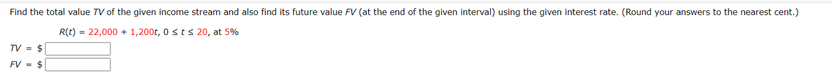 Find the total value TV of the given income stream and also find its future value FV (at the end of the given interval) using the given interest rate. (Round your answers to the nearest cent.)
R(t) = 22,000 + 1,200t, 0 <ts 20, at 5%
TV = $
FV = $
