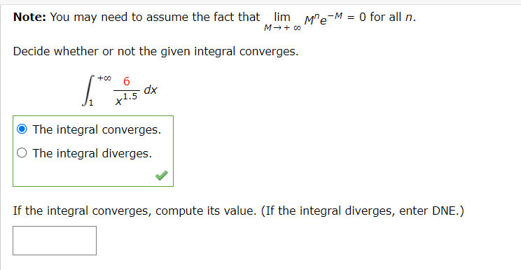 Note: You may need to assume the fact that lim M"e-M = 0 for all n.
M-+ c0
Decide whether or not the given integral converges.
+00
dx
x1.5
The integral converges.
O The integral diverges.
If the integral converges, compute its value. (If the integral diverges, enter DNE.)

