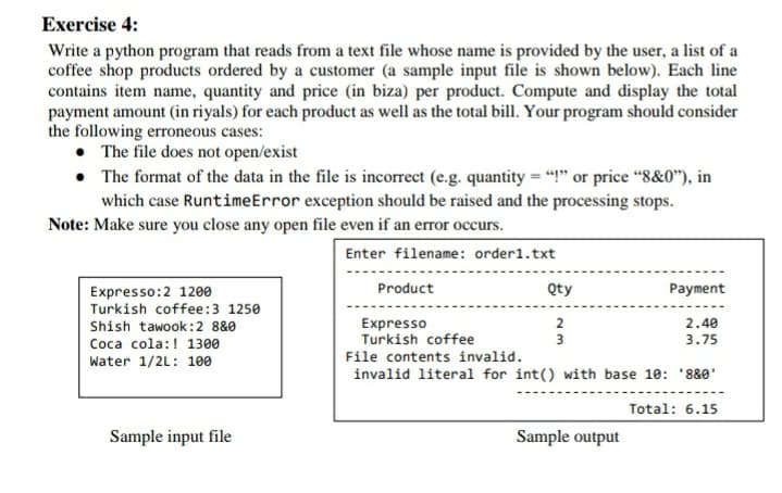 Exercise 4:
Write a python program that reads from a text file whose name is provided by the user, a list of a
coffee shop products ordered by a customer (a sample input file is shown below). Each line
contains item name, quantity and price (in biza) per product. Compute and display the total
payment amount (in riyals) for each product as well as the total bill. Your program should consider
the following erroneous cases:
• The file does not open/exist
• The format of the data in the file is incorrect (e.g. quantity = "!" or price "8&0"), in
which case RuntimeError exception should be raised and the processing stops.
Note: Make sure you close any open file even if an error occurs.
Enter filename: order1.txt
Product
Qty
Payment
Expresso:2 1200
Turkish coffee:3 1250
2.40
3.75
Expresso
Turkish coffee
File contents invalid.
invalid literal for int() with base 10: '880'
Shish tawook:2 8&0
Coca cola:! 1300
3
Water 1/2L: 100
Total: 6.15
Sample input file
Sample output

