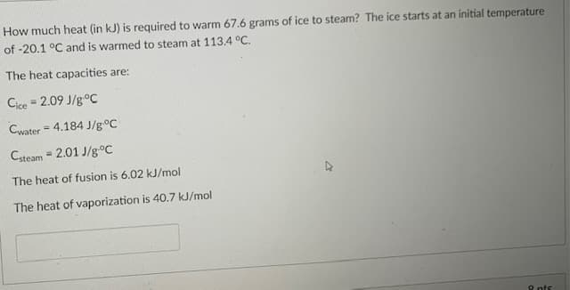 How much heat (in kJ) is required to warm 67.6 grams of ice to steam? The ice starts at an initial temperature
of -20.1 °C and is warmed to steam at 113.4 °C.
The heat capacities are:
Cice = 2.09 J/g°C
Cwater = 4.184 J/g°C
%3D
Csteam = 2.01 J/g°C
The heat of fusion is 6.02 kJ/mol
The heat of vaporization is 40.7 kJ/mol
8 nts
