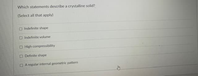 Which statements describe a crystalline solid?
(Select all that apply)
O Indefinite shape
O Indefinite volume
O High compressibility
O Definite shape
O A regular internal geometric pattern
