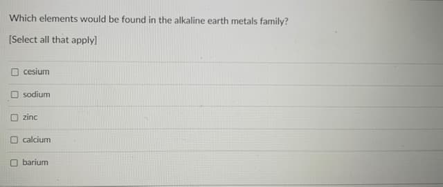 Which elements would be found in the alkaline earth metals family?
[Select all that apply]
cesium
sodium
O zinc
O calcium
O barium

