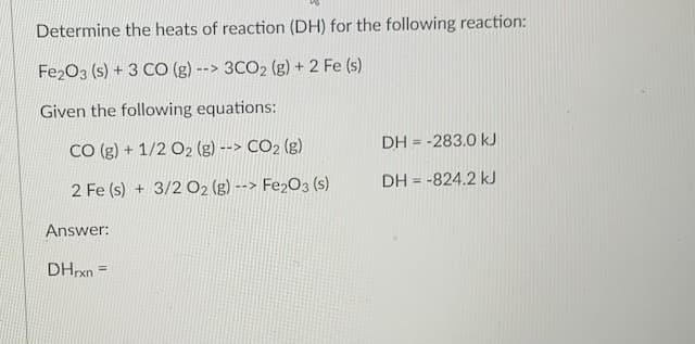 Determine the heats of reaction (DH) for the following reaction:
Fe203 (s) + 3 CO (g) --> 3CO2 (g) + 2 Fe (s)
Given the following equations:
CO (g) + 1/2 O2 (g) --> CO2 (g)
DH = -283.0 kJ
%3D
2 Fe (s) + 3/2 O2 (g) --> Fe2O3 (s)
DH = -824.2 kJ
%3D
Answer:
DHrxn =
