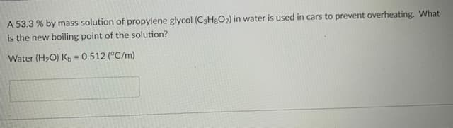 A 53.3 % by mass solution of propylene glycol (C3H3O2) in water is used in cars to prevent overheating. What
is the new boiling point of the solution?
Water (H2O) K = 0.512 (°C/m)
