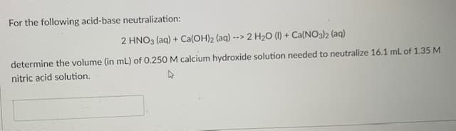 For the following acid-base neutralization:
2 HNO3 (aq) + Ca(OH)2 (aq) --> 2 H2O (I) + Ca(NO3)2 (aq)
determine the volume (in mL) of 0.250 M calcium hydroxide solution needed to neutralize 16.1 ml of 1.35 M
nitric acid solution.
