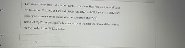 Determine the enthalpy of reaction (DH,) in kJ/ mol H,O formed if an acid/base
neutralization if 11 ml of 1.205 M NaOH is reacted with 25.0 ml of 1.108 M HCI
ard
causing an increase in the calorimeter temperature of 6.85 °C.
Use 3.93 J/g°C for the specific heat capacity of the final solution and the density
for the final solution is 1.02 g/mL.
ctor
