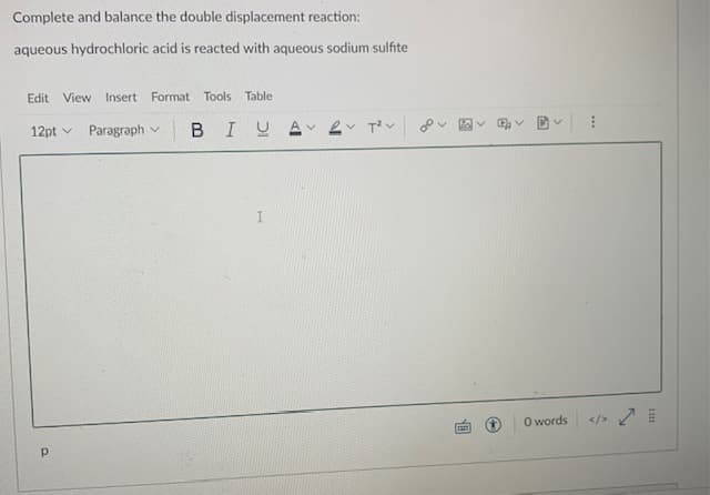 Complete and balance the double displacement reaction:
aqueous hydrochloric acid is reacted with aqueous sodium sulfite
Edit
View Insert Format Tools Table
12pt v
Paragraph v
BIUA
O words
</>
...
