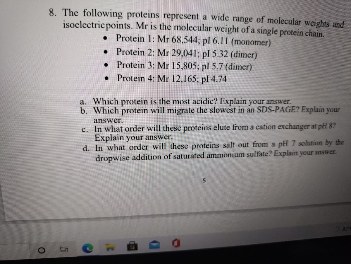 8. The following proteins represent a wide range of molecular weights and
isoelectric points. Mr is the molecular weight of a single protein chain.
• Protein 1: Mr 68,544; pl 6.11 (monomer)
• Protein 2: Mr 29,041; pl 5.32 (dimer)
• Protein 3: Mr 15,805; pl 5.7 (dimer)
• Protein 4: Mr 12,165; pl 4.74
a. Which protein is the most acidic? Explain your answer.
b. Which protein will migrate the slowest in an SDS-PAGE? Explain your
answer.
c. In what order will these proteins elute from a cation exchanger at pH 8?
Explain your answer.
d. In what order will these proteins salt out from a pH 7 solution by the
dropwise addition of saturated ammonium sulfate? Explain your answer.
83°F
立
