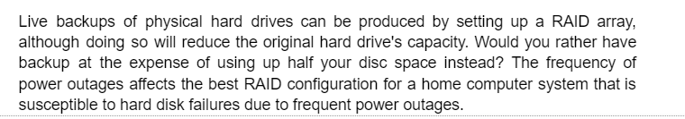 Live backups of physical hard drives can be produced by setting up a RAID array,
although doing so will reduce the original hard drive's capacity. Would you rather have
backup at the expense of using up half your disc space instead? The frequency of
power outages affects the best RAID configuration for a home computer system that is
susceptible to hard disk failures due to frequent power outages.