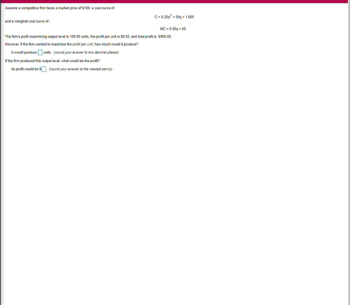 Assume a competitive firm faces a market price of $100, a cost curve of:
C = 0.25q + 50q + 1,600
and a marginal cost curve of:
MC = 0.50g + 50.
The firm's profit maximizing output level is 100.00 units, the profit per unit is $9.00, and total profit is: $900.00.
However, if the firm wanted to maximize the profit per unit, how much would it produce?
It would produce
units. (round your answer to two decimal places)
If the firm produced this output level, what would be the profit?
Its profit would be S. (round your answer to the nearest penny)
