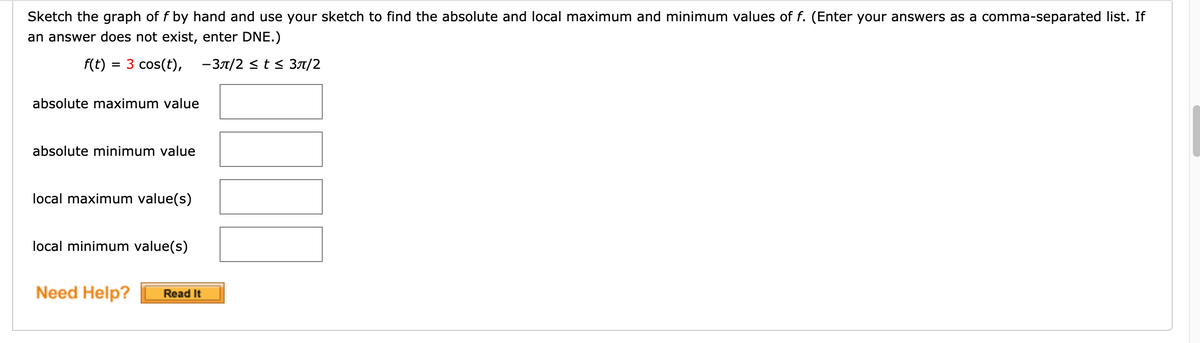 Sketch the graph of f by hand and use your sketch to find the absolute and local maximum and minimum values of f. (Enter your answers as a comma-separated list. If
an answer does not exist, enter DNE.)
f(t)
= 3 cos(t), - 37/2 < t s 3A/2
absolute maximum value
absolute minimum value
local maximum value(s)
local minimum value(s)
Need Help?
Read It
