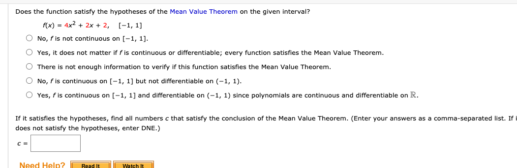 Does the function satisfy the hypotheses of the Mean Value Theorem on the given interval?
f(x) = 4x2 + 2x + 2, [-1, 1]
O No, f is not continuous on [-1, 1].
O Yes, it does not matter if f is continuous or differentiable; every function satisfies the Mean Value Theorem.
O There is not enough information to verify if this function satisfies the Mean Value Theorem.
O No, f is continuous on [-1, 1] but not differentiable on (-1, 1).
O Yes, f is continuous on [-1, 1] and differentiable on (-1, 1) since polynomials are continuous and differentiable on R.
If it satisfies the hypotheses, find all numbers c that satisfy the conclusion of the Mean Value Theorem. (Enter your answers as a comma-separated list. If
does not satisfy the hypotheses, enter DNE.)
C =
Need Help?
Read It
Watch It
