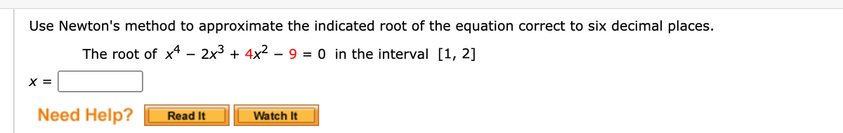 Use Newton's method to approximate the indicated root of the equation correct to six decimal places.
The root of x – 2x3 + 4x2 – 9 = 0 in the interval [1, 2]
X =
Need Help?
Watch It
Read It
