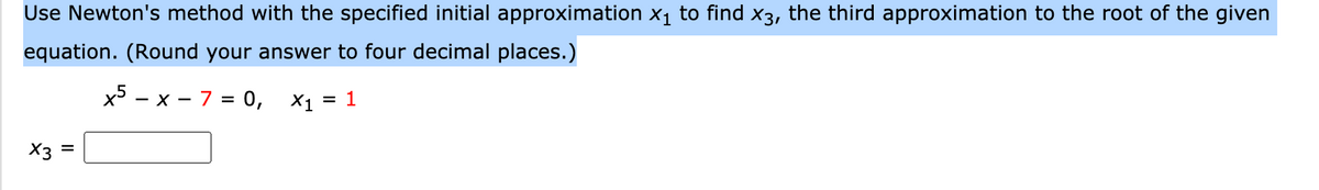 Use Newton's method with the specified initial approximation x1 to find x3, the third approximation to the root of the given
equation. (Round your answer to four decimal places.)
х — х — 7 %3D0, X1 —D 1
X3 =
