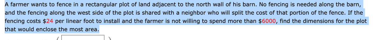 A farmer wants to fence in a rectangular plot of land adjacent to the north wall of his barn. No fencing is needed along the barn,
and the fencing along the west side of the plot is shared with a neighbor who will split the cost of that portion of the fence. If the
fencing costs $24 per linear foot to install and the farmer is not willing to spend more than $6000, find the dimensions for the plot
that would enclose the most area.
