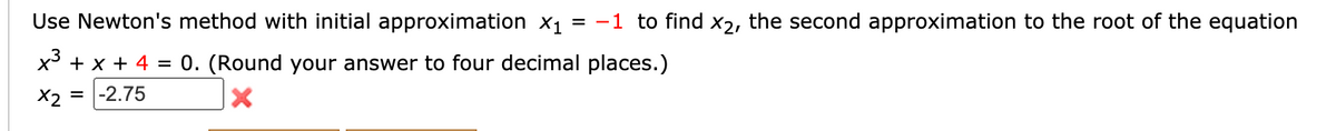 Use Newton's method with initial approximation x1 = -1 to find x2, the second approximation to the root of the equation
x + x + 4 = 0. (Round your answer to four decimal places.)
X2 =
= |-2.75

