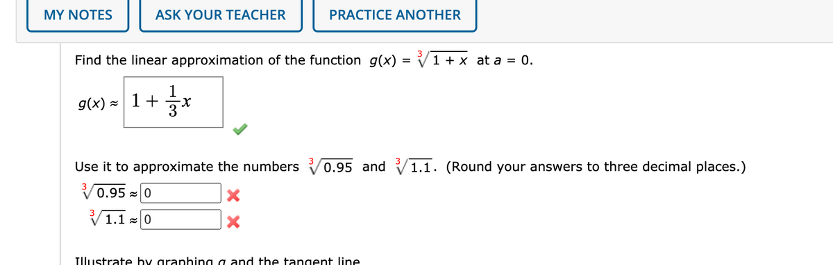 MY NOTES
ASK YOUR TEACHER
PRACTICE ANOTHER
3
Find the linear approximation of the function g(x) = V1 + x at a = 0.
1
g(x) = 1+x
Use it to approximate the numbers
0.95 and V1.1. (Round your answers to three decimal places.)
3
0.95 |0
3
V 1.1 -0
TIlustrate by graphing a and the tangent line
