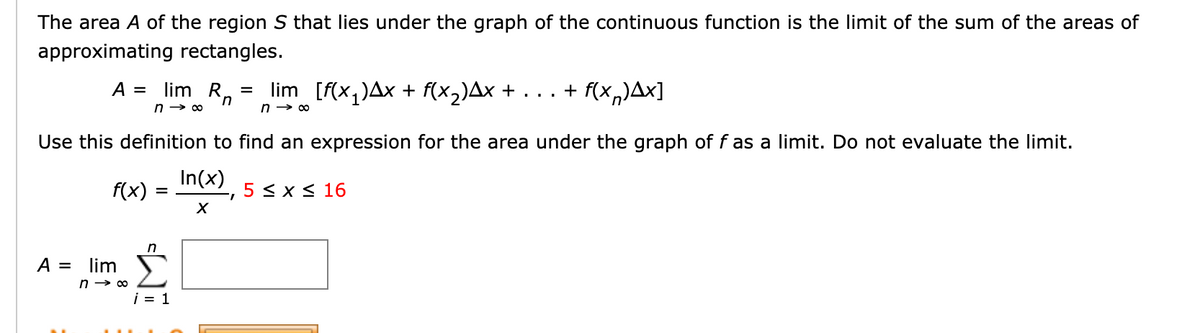 The area A of the region S that lies under the graph of the continuous function is the limit of the sum of the areas of
approximating rectangles.
lim Rn
lim [f(x,)Ax + f(x2)Ax + . . . + f(x,)Ax]
A =
n → 00
Use this definition to find an expression for the area under the graph of f as a limit. Do not evaluate the limit.
In(x)
f(x)
5 < x < 16
A =
lim
i = 1
